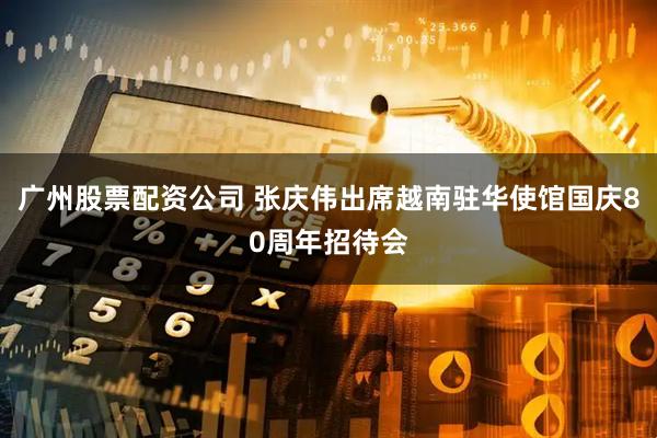 广州股票配资公司 张庆伟出席越南驻华使馆国庆80周年招待会