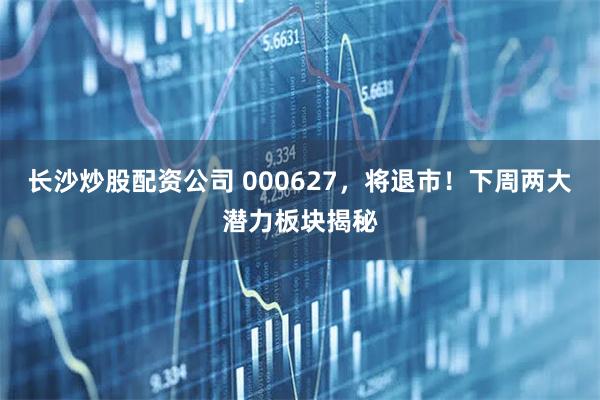 长沙炒股配资公司 000627，将退市！下周两大潜力板块揭秘