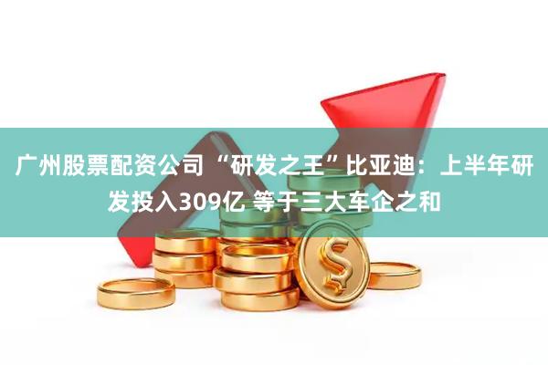 广州股票配资公司 “研发之王”比亚迪：上半年研发投入309亿 等于三大车企之和
