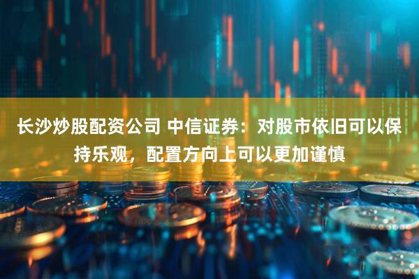 长沙炒股配资公司 中信证券：对股市依旧可以保持乐观，配置方向上可以更加谨慎