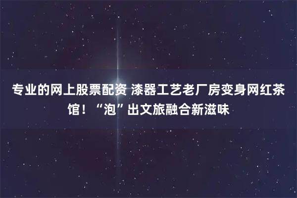 专业的网上股票配资 漆器工艺老厂房变身网红茶馆！“泡”出文旅融合新滋味