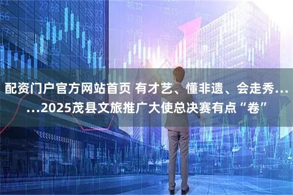 配资门户官方网站首页 有才艺、懂非遗、会走秀……2025茂县文旅推广大使总决赛有点“卷”
