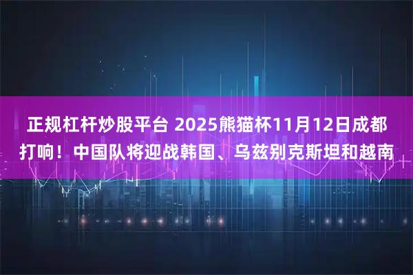 正规杠杆炒股平台 2025熊猫杯11月12日成都打响！中国队将迎战韩国、乌兹别克斯坦和越南