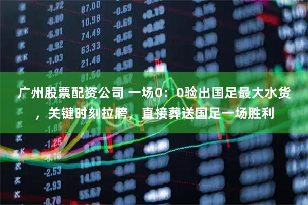 广州股票配资公司 一场0：0验出国足最大水货，关键时刻拉胯，直接葬送国足一场胜利