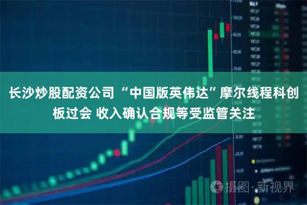 长沙炒股配资公司 “中国版英伟达”摩尔线程科创板过会 收入确认合规等受监管关注