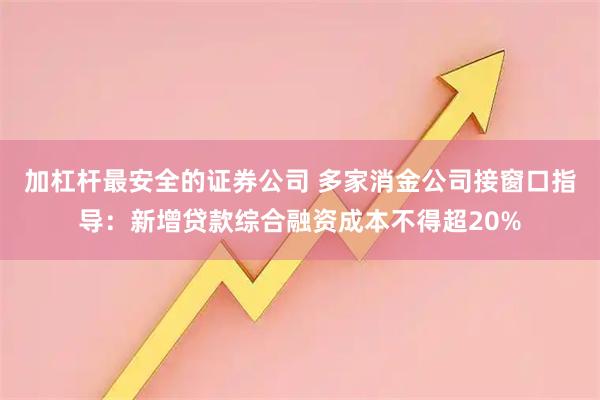 加杠杆最安全的证券公司 多家消金公司接窗口指导：新增贷款综合融资成本不得超20%