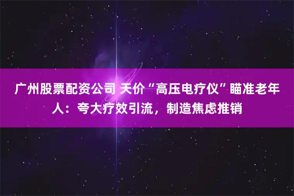 广州股票配资公司 天价“高压电疗仪”瞄准老年人：夸大疗效引流，制造焦虑推销