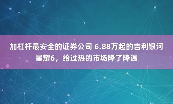 加杠杆最安全的证券公司 6.88万起的吉利银河星耀6，给过热的市场降了降温