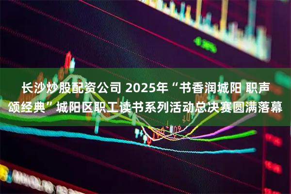 长沙炒股配资公司 2025年“书香润城阳 职声颂经典”城阳区职工读书系列活动总决赛圆满落幕