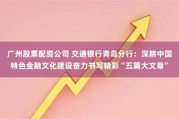广州股票配资公司 交通银行青岛分行：深耕中国特色金融文化建设奋力书写精彩“五篇大文章”