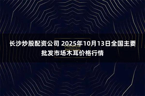 长沙炒股配资公司 2025年10月13日全国主要批发市场木耳价格行情