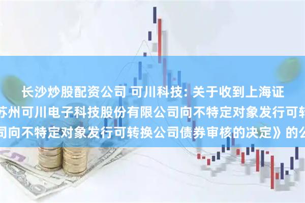 长沙炒股配资公司 可川科技: 关于收到上海证券交易所《关于终止对苏州可川电子科技股份有限公司向不特定对象发行可转换公司债券审核的决定》的公告