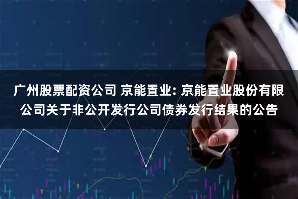 广州股票配资公司 京能置业: 京能置业股份有限公司关于非公开发行公司债券发行结果的公告