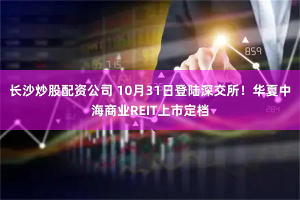 长沙炒股配资公司 10月31日登陆深交所！华夏中海商业REIT上市定档
