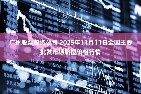 广州股票配资公司 2025年11月11日全国主要批发市场脐橙价格行情