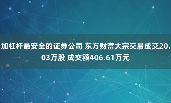 加杠杆最安全的证券公司 东方财富大宗交易成交20.03万股 成交额406.61万元