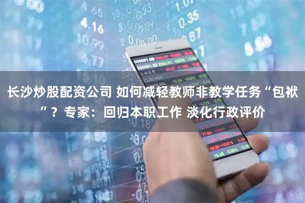 长沙炒股配资公司 如何减轻教师非教学任务“包袱”？专家：回归本职工作 淡化行政评价