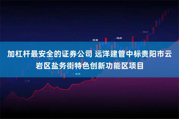 加杠杆最安全的证券公司 远洋建管中标贵阳市云岩区盐务街特色创新功能区项目