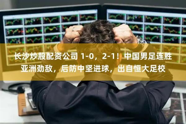长沙炒股配资公司 1-0，2-1！中国男足连胜亚洲劲敌，后防中坚进球，出自恒大足校