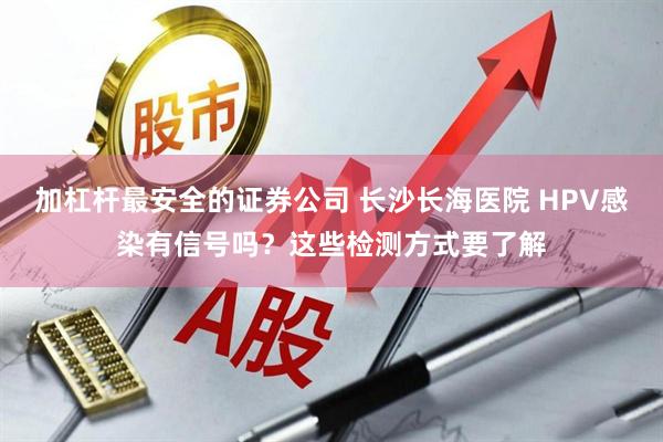 加杠杆最安全的证券公司 长沙长海医院 HPV感染有信号吗？这些检测方式要了解