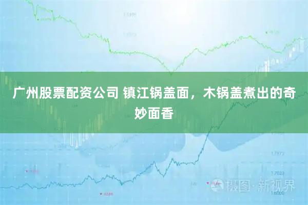 广州股票配资公司 镇江锅盖面，木锅盖煮出的奇妙面香