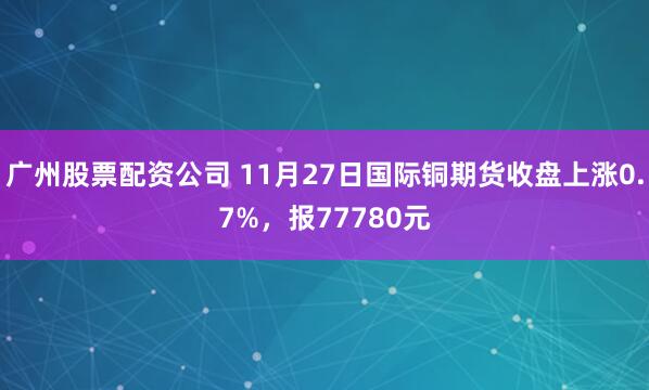 广州股票配资公司 11月27日国际铜期货收盘上涨0.7%，报77780元