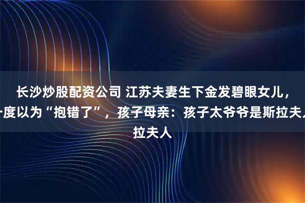 长沙炒股配资公司 江苏夫妻生下金发碧眼女儿，一度以为“抱错了”，孩子母亲：孩子太爷爷是斯拉夫人