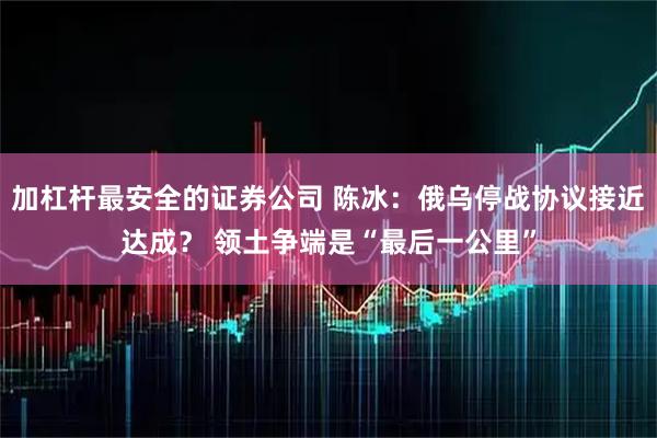 加杠杆最安全的证券公司 陈冰：俄乌停战协议接近达成？ 领土争端是“最后一公里”