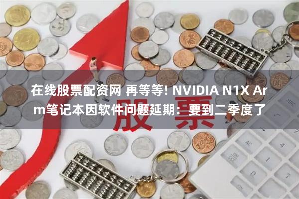 在线股票配资网 再等等! NVIDIA N1X Arm笔记本因软件问题延期：要到二季度了