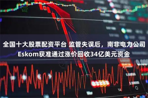 全国十大股票配资平台 监管失误后，南非电力公司Eskom获准通过涨价回收34亿美元资金