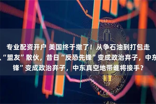 专业配资开户 美国终于撤了！从争石油到打包走人，特朗普政府默认“盟友”散伙，昔日“反恐先锋”变成政治弃子，中东真空地带谁将接手？