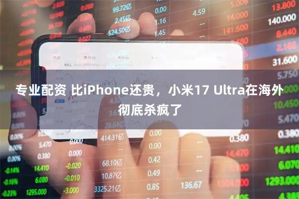 专业配资 比iPhone还贵，小米17 Ultra在海外彻底杀疯了