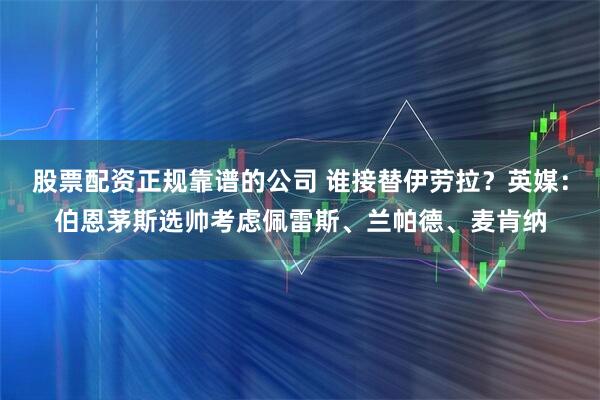 股票配资正规靠谱的公司 谁接替伊劳拉？英媒：伯恩茅斯选帅考虑佩雷斯、兰帕德、麦肯纳