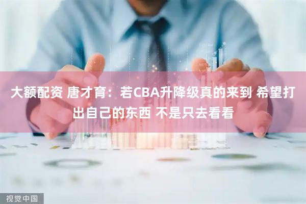 大额配资 唐才育：若CBA升降级真的来到 希望打出自己的东西 不是只去看看