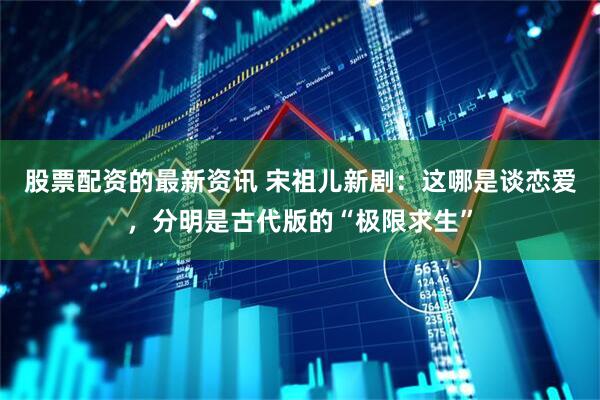 股票配资的最新资讯 宋祖儿新剧:这哪是谈恋爱,分明是古代版的“极限求生”
