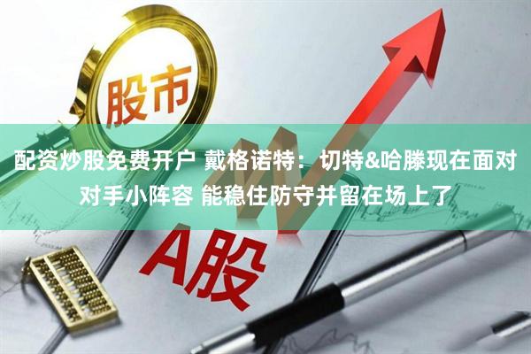 配资炒股免费开户 戴格诺特：切特&哈滕现在面对对手小阵容 能稳住防守并留在场上了