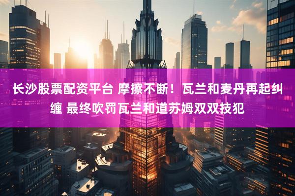 长沙股票配资平台 摩擦不断！瓦兰和麦丹再起纠缠 最终吹罚瓦兰和道苏姆双双技犯
