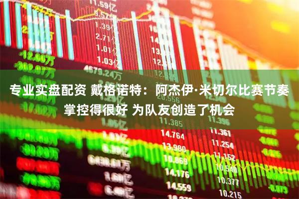 专业实盘配资 戴格诺特：阿杰伊·米切尔比赛节奏掌控得很好 为队友创造了机会
