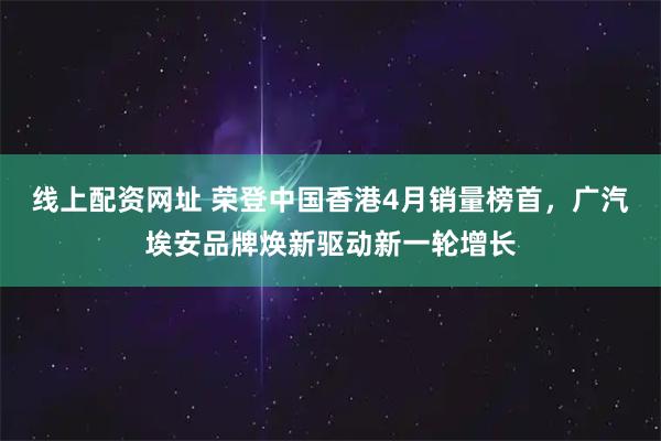 线上配资网址 荣登中国香港4月销量榜首，广汽埃安品牌焕新驱动新一轮增长