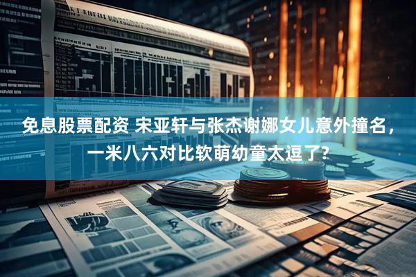 免息股票配资 宋亚轩与张杰谢娜女儿意外撞名，一米八六对比软萌幼童太逗了?