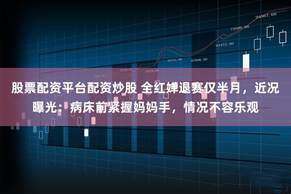 股票配资平台配资炒股 全红婵退赛仅半月，近况曝光：病床前紧握妈妈手，情况不容乐观