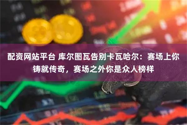 配资网站平台 库尔图瓦告别卡瓦哈尔：赛场上你铸就传奇，赛场之外你是众人榜样