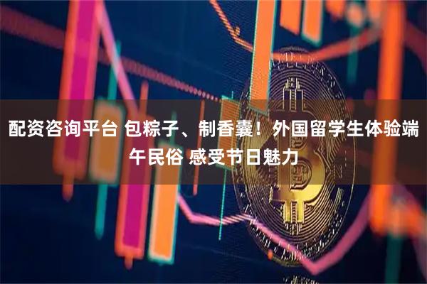 配资咨询平台 包粽子、制香囊！外国留学生体验端午民俗 感受节日魅力
