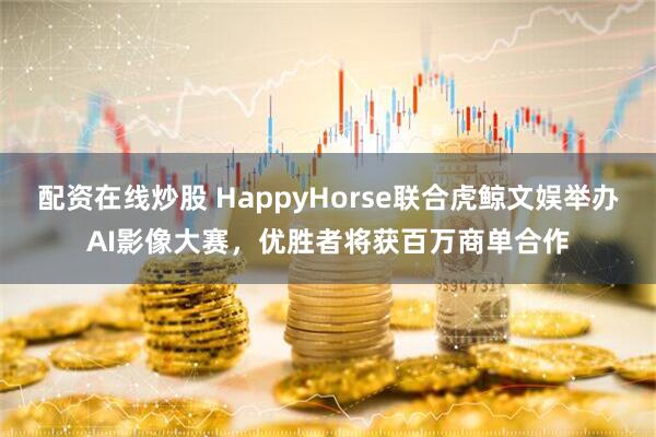 配资在线炒股 HappyHorse联合虎鲸文娱举办AI影像大赛，优胜者将获百万商单合作
