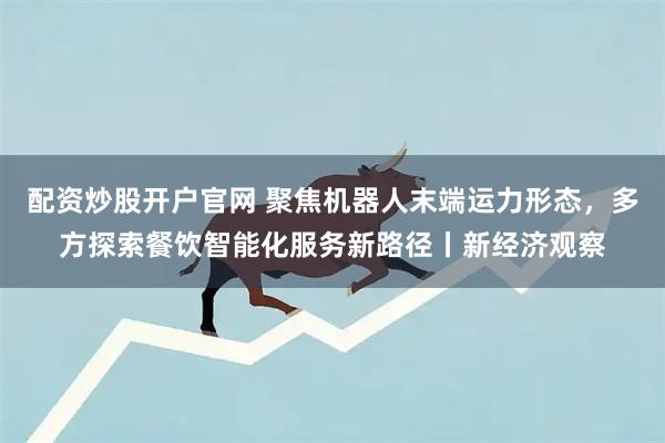 配资炒股开户官网 聚焦机器人末端运力形态，多方探索餐饮智能化服务新路径丨新经济观察