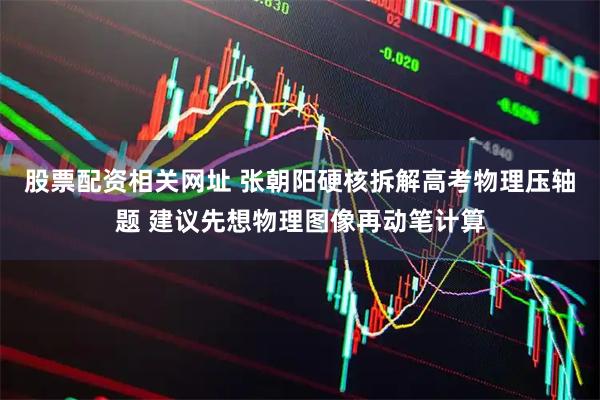股票配资相关网址 张朝阳硬核拆解高考物理压轴题 建议先想物理图像再动笔计算