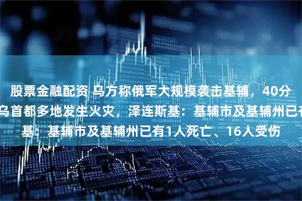 股票金融配资 乌方称俄军大规模袭击基辅，40分钟发射约40枚导弹，乌首都多地发生火灾，泽连斯基：基辅市及基辅州已有1人死亡、16人受伤