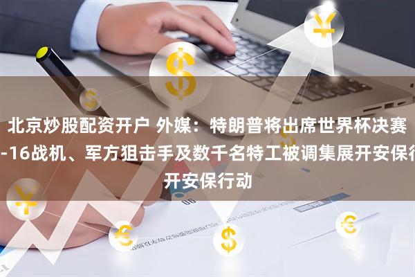 北京炒股配资开户 外媒：特朗普将出席世界杯决赛，F-16战机、军方狙击手及数千名特工被调集展开安保行动