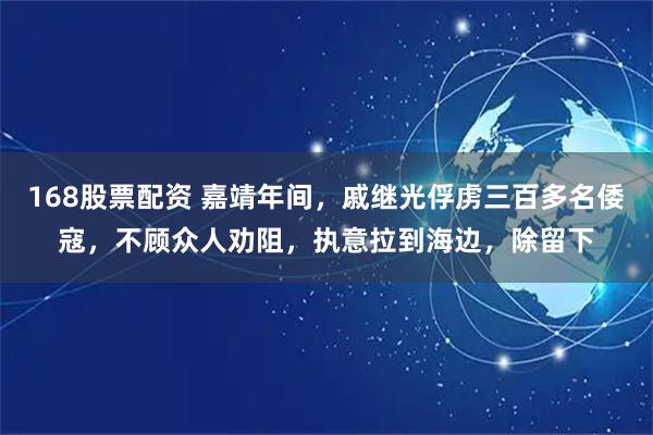168股票配资 嘉靖年间，戚继光俘虏三百多名倭寇，不顾众人劝阻，执意拉到海边，除留下