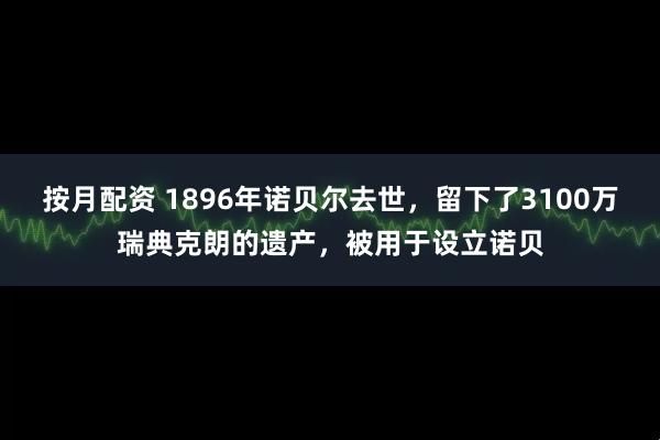 按月配资 1896年诺贝尔去世，留下了3100万瑞典克朗的遗产，被用于设立诺贝